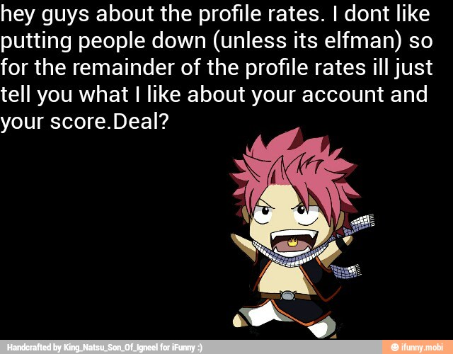 hey guys about the profile rates. I dont like
putting people down (unless its elfman) so
for the remainder of the profile rates ill just
tell you what I like about your account and
your score.Deal?