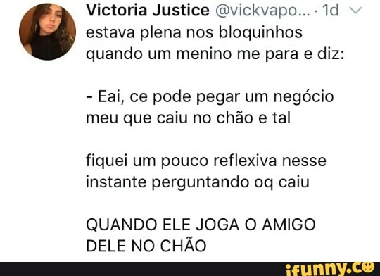 Victoria Justice @vickvapo... estava plena nos bloquinhos
quando um menino me para e diz:
Eai, ce pode pegar um negócio
meu que caiu no chão e tal
fiquei um pouco reflexiva nesse
instante perguntando oq caiu
QUANDO ELE JOGA O AMIGO
DELE NO CHÃO