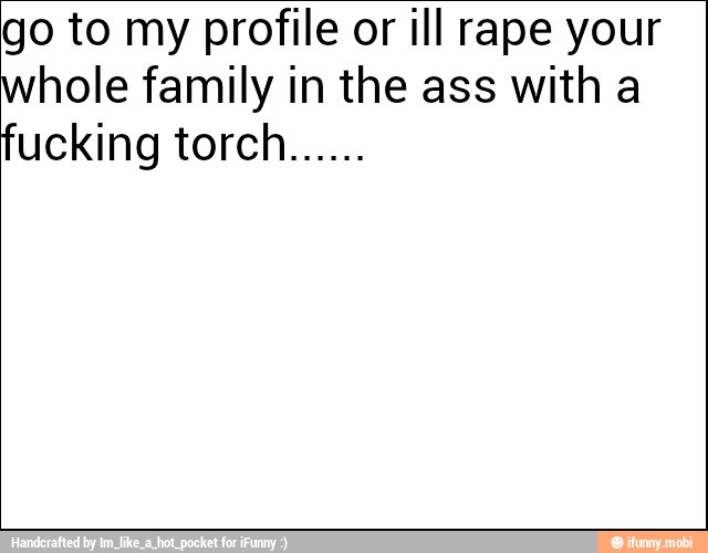 go to my profile or ill rape your
whole family in the ass with a