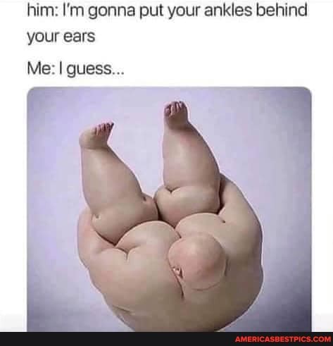 him: I'm gonna put your ankles behind your ears
Me: guess...