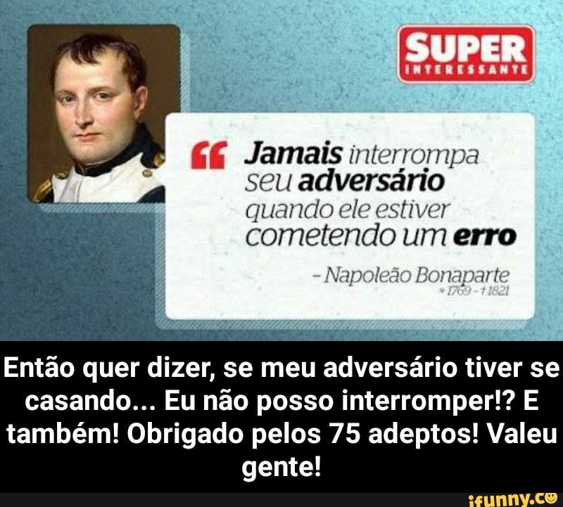 EE Jamais interrompa
seu adversário
quando ele estiver
cometendo um erro
Napoleão Bonaparte
Então quer dizer, se meu
adversário
tiver se
casando... Eu não posso interromper!? E
também! Obrigado pelos 75 adeptos! Valeu
gente! - Então quer dizer, se meu adversário tiver se casando... Eu não posso interromper!? E também! Obrigado pelos 75 adeptos! Valeu gente!