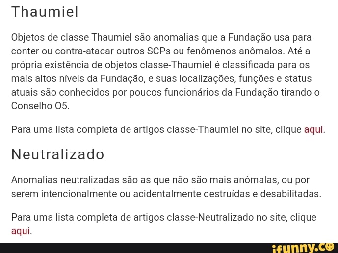 Thaumiel
Objetos de classe Thaumiel são anomalias que a Fundação usa para conter ou contra-atacar outros SCPs ou fenômenos anômalos. Até a própria existência de objetos classe-Thaumiel é classificada para os mais altos níveis da Fundação, e suas localizações, funções e status atuais são conhecidos por poucos funcionários da Fundação tirando o
Conselho 05.
Para uma lista completa de artigos classe-Thaumiel no site, clique aqui.
Neutralizado
Anomalias neutralizadas são as que não são mais anômalas, ou por serem intencionalmente ou acidentalmente destruídas e desabilitadas.
Para uma lista completa de artigos classe-Neutralizado no site, clique aqui.