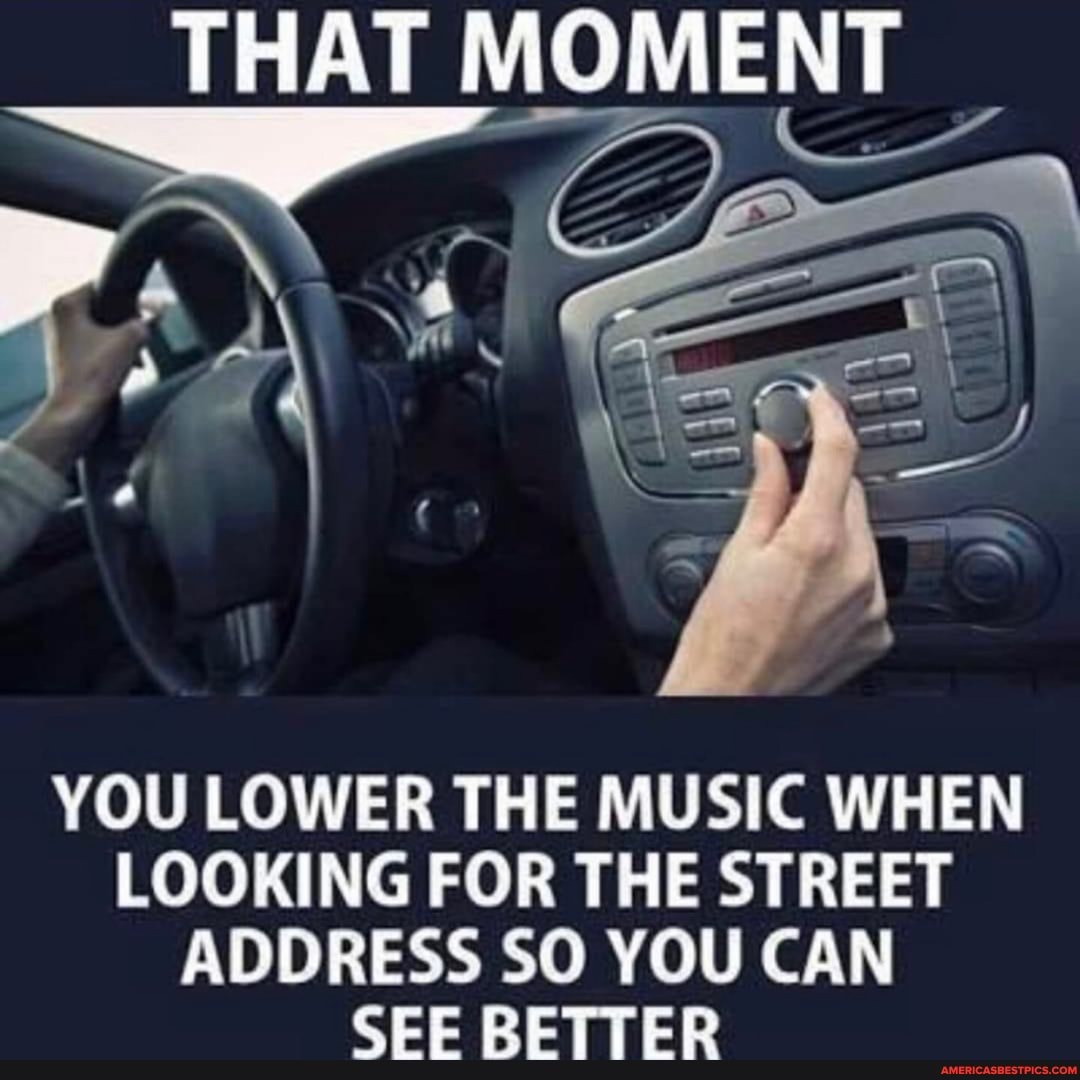THAT MOMENT
YOU LOWER THE MUSIC WHEN LOOKING FOR THE STREET ADDRESS SO YOU CAN SEE BETTER