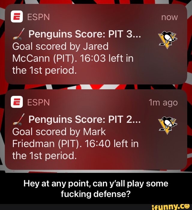 I @ espn now
Penguins Score: PIT 3...
Goal scored by Jared
McCann (PIT). left in
the ist period.
ESPN ago
Penguins Score: PIT 2...
Goal scored by Mark
Friedman (PIT). left in
the ist period.
Hey at any point, can y'all play some fucking defense? - Hey at any point, can y’all play some fucking defense?
