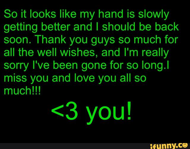 So it looks like my hand is slowly
getting better and I should be back
soon. Thank you guys so much for
all the well wishes, and I'm really
sorry I've been gone for so Iong.I
miss you and love you all so
much!!!
<3 you!