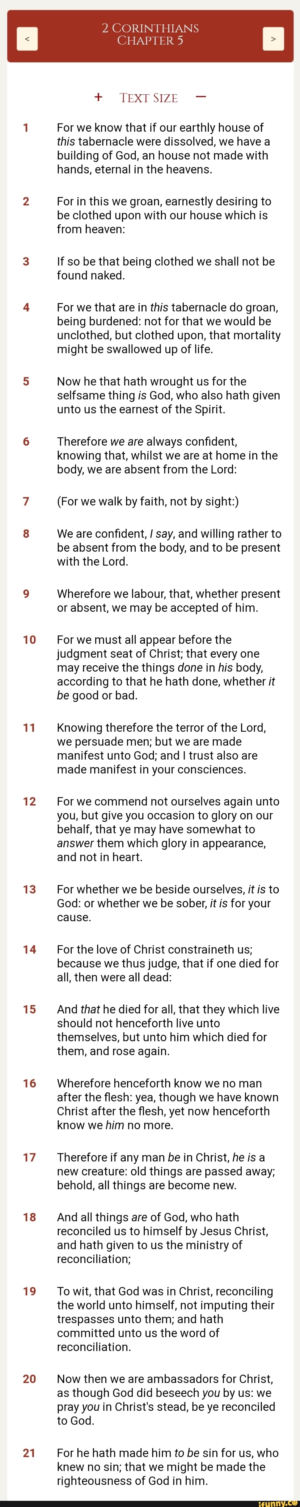 10
11
12
13
14
15
16
17
18
19
20
21
CHAPTER 5
2 CORINTHIANS
+ TEXT SIZE -
For we know that if our earthly house of this tabernacle were dissolved, we have a building of God, an house not made with hands, eternal in the heavens.
For in this we groan, earnestly desiring to be clothed upon with our house which is from heaven:
If so be that being clothed we shall not be found naked.
For we that are in this tabernacle do groan, being burdened: not for that we would be unclothed, but clothed upon, that mortality might be swallowed up of life.
Now he that hath wrought us for the selfsame thing is God, who also hath given unto us the earnest of the Spirit.
Therefore we are always confident, knowing that, whilst we are at home in the body, we are absent from the Lord:
(For we walk by faith, not by sight:)
We are confident, say, and willing rather to be absent from the body, and to be present with the Lord.
Wherefore we labour, that, whether present or absent, we may be accepted of him.
For we must all appear before the judgment seat of Christ; that every one may receive the things done in his body, according to that he hath done, whether it be good or bad.
Knowing therefore the terror of the Lord, we persuade men; but we are made manifest unto God; and I trust also are made manifest in your consciences.
For we commend not ourselves again unto you, but give you occasion to glory on our behalf, that ye may have somewhat to answer them which glory in appearance, and not in heart.
For whether we be beside ourselves, it is to
God: or whether we be sober, it is for your cause.
For the love of Christ constraineth us; because we thus judge, that if one died for all, then were all dead:
And that he died for all, that they which live should not henceforth live unto themselves, but unto him which died for them, and rose again.
Wherefore henceforth know we no man after the flesh: yea, though we have known
Christ after the flesh, yet now henceforth know we him no more.
Therefore if any man be in Christ, he is a new creature: old things are passed away; behold, all things are become new.
And all things are of God, who hath reconciled us to himself by Jesus Christ, and hath given to us the ministry of reconciliation;
To wit, that God was in Christ, reconciling the world unto himself, not imputing their trespasses unto them; and hath committed unto us the word of reconciliation.
Now then we are ambassadors for Christ, as though God did beseech you by us: we pray you in Christ's stead, be ye reconciled to God.
For he hath made him to be sin for us, who knew no sin; that we might be made the righteousness of God in him.
