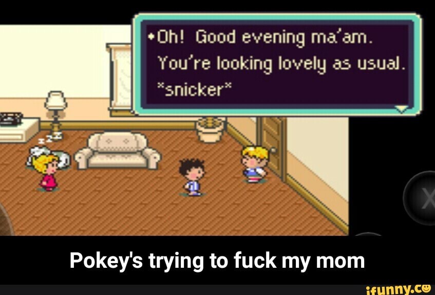 *Oh! Good evening ma'am.
You're looking lowely as usual.
A
Pokey's trying to fuck my mom - Pokey's trying to fuck my mom