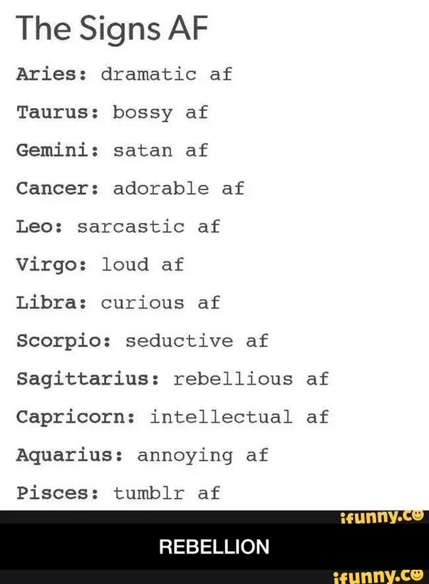 The Signs AF
Aries: dramatic af
Taurus: bossy af
Gemini: satan af
Cancer: adorable af
Leo: sarcastic af
Virgo: loud af
Libra: curious af
Scorpio: seductive af
Sagittarius: rebellious af
Capricorn: intellectual af
Aquarius: annoying af
Pisces: tumblr af - REBELLION