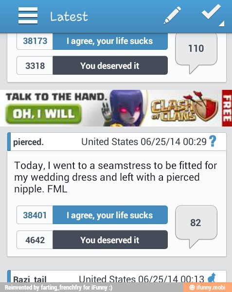 38173 lagree, your life sucks
i
Y
3318 You deserved
I pierced. United States 06/25/14 00:29 Today, I went to a seamstress to be fitted for
my wedding dress and left with a pierced
nipple. FML
dad f Razi United States N6/95/14 00: