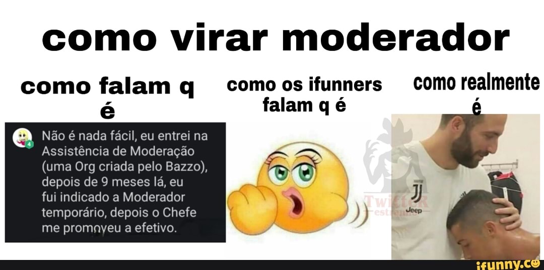 como virar moderador
como falam q comoosifunners como realmente
Não é nada fácil, entrei
(uma Org criada pelo Bazzo),
depois de 9 meses lá, eu
a
fui indicado a Moderador N