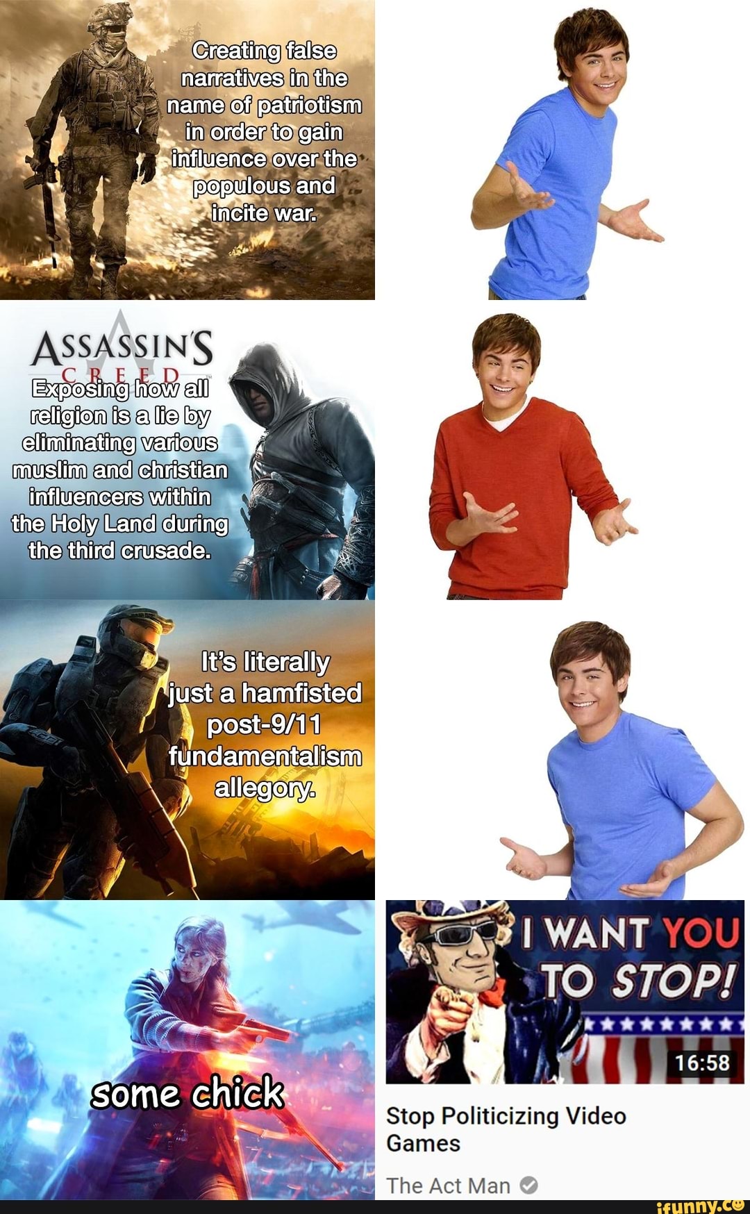 Creating false narratives in the name of patriotism in order to gain
; influence over the incite war.
ASSASSINS
how ell
eliminating Warious' muslim and christian influencers within the Holy Land during the third crusade.
It's literally
'just a hamfisted fundamentalism allegory.
WANT YOU
TO STOP!
some ch k Stop Politicizing Video
Games
The Act Man