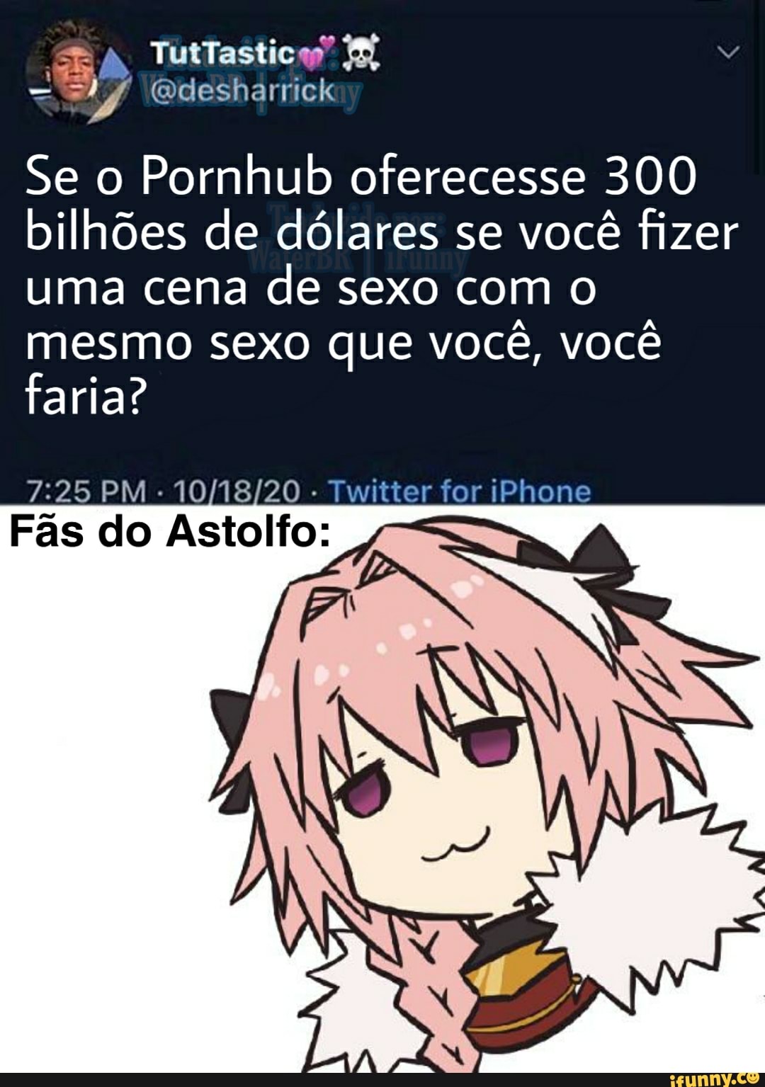SE TutTastica"
(Qdesharrick
Se o Pornhub oferecesse 300 bilhões de dólares se você fizer uma cena de sexo com o mesmo sexo que você, você faria?
PM - - Twitter for iPhone
Fãs do Astolfo: