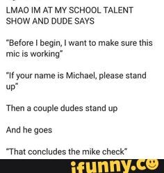 LMAO IM AT MY SCHOOL TALENT
'SHOW AND DUDE SAYS.
"Before begin, want to make sure this mic is working"
"If your name is Michael, please stand
up"
Then a couple dudes stand up
'And he goes
"That concludes the mike check"