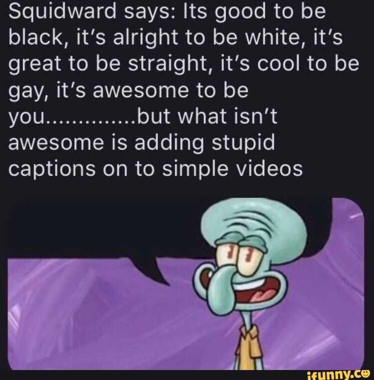 Squidward says: Its good to be
black, it’s alright to be white, it’s
great to be straight, it's cool to be
gay, it's awesome to be
you
..............
but what isn't
awesome is adding stupid
captions on to simple videos