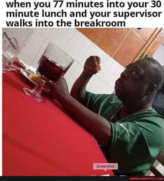 when you 77 minutes into your 30 minute lunch and your supervisor walks into the breakroom