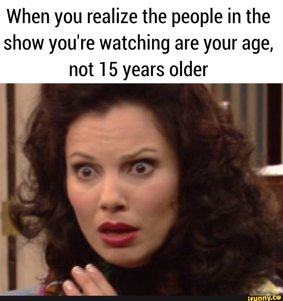 When You Realize The People In The Show Youre Watching Are Your Age