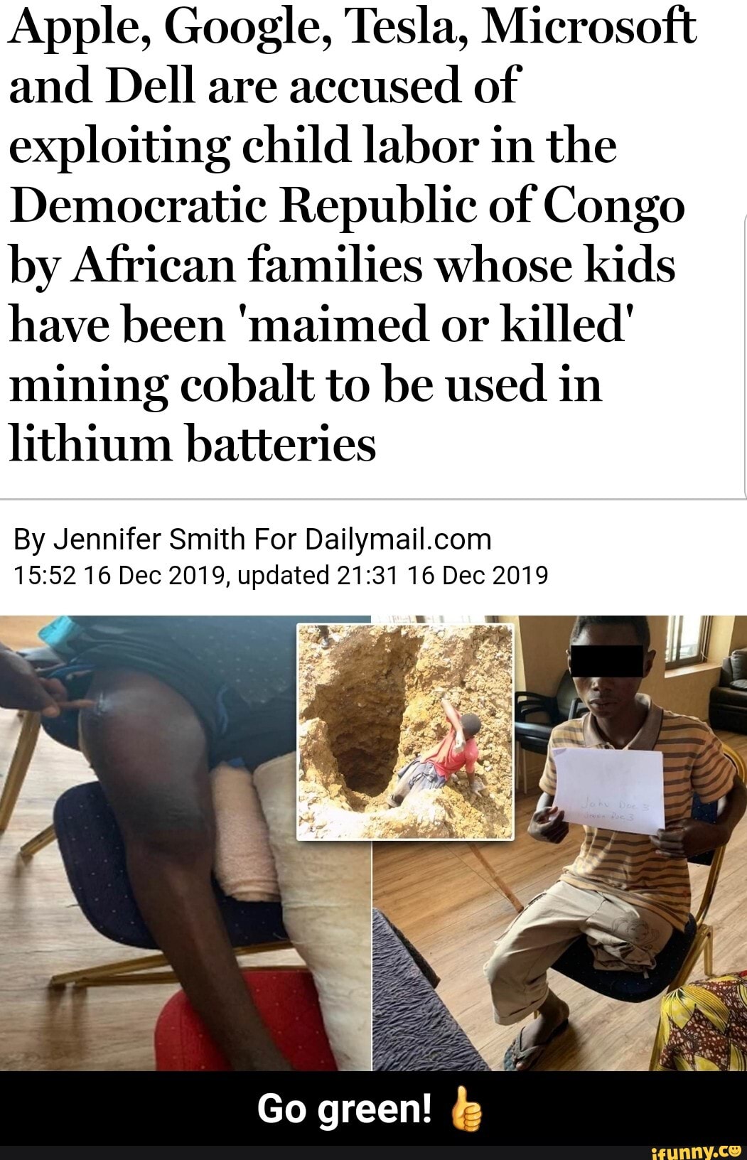 Apple, Google, Tesla, Microsoft
and Dell are
accused of
exploiting child labor in the
Democratic Republic of Congo
by African families whose kids
have been 'maimed or killed'
mining cobalt to be used in
lithium batteries
By Jennifer Smith For Dailymail.com
15:52 16 Dec 2019, updated 21:31 16 Dec 2019 - Go green! π