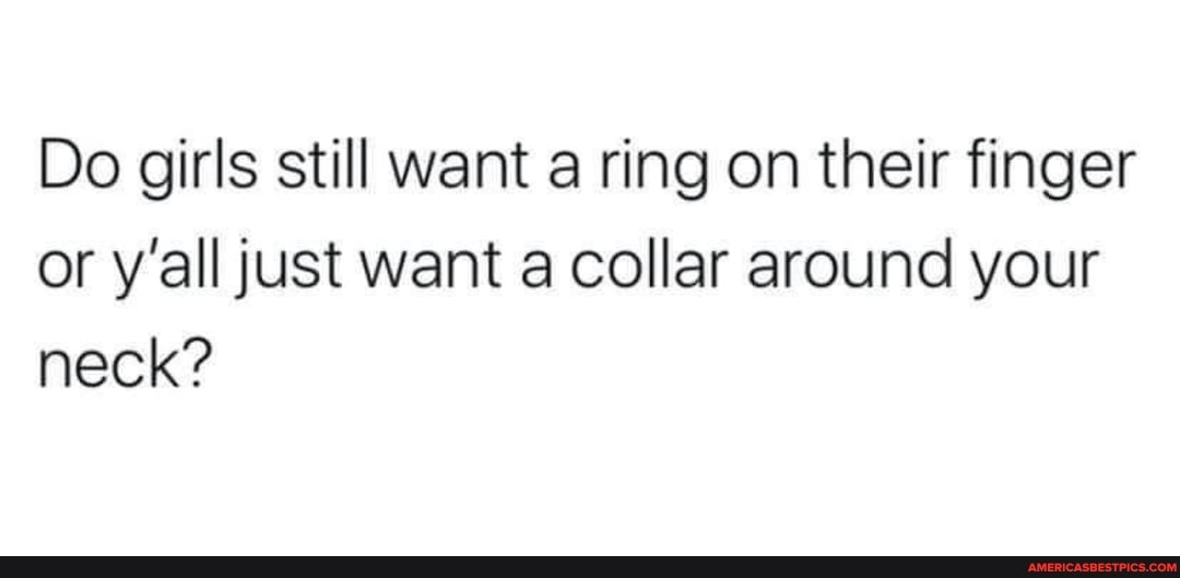 Do girls still want a ring on their finger or y'all just want a collar around your neck?
