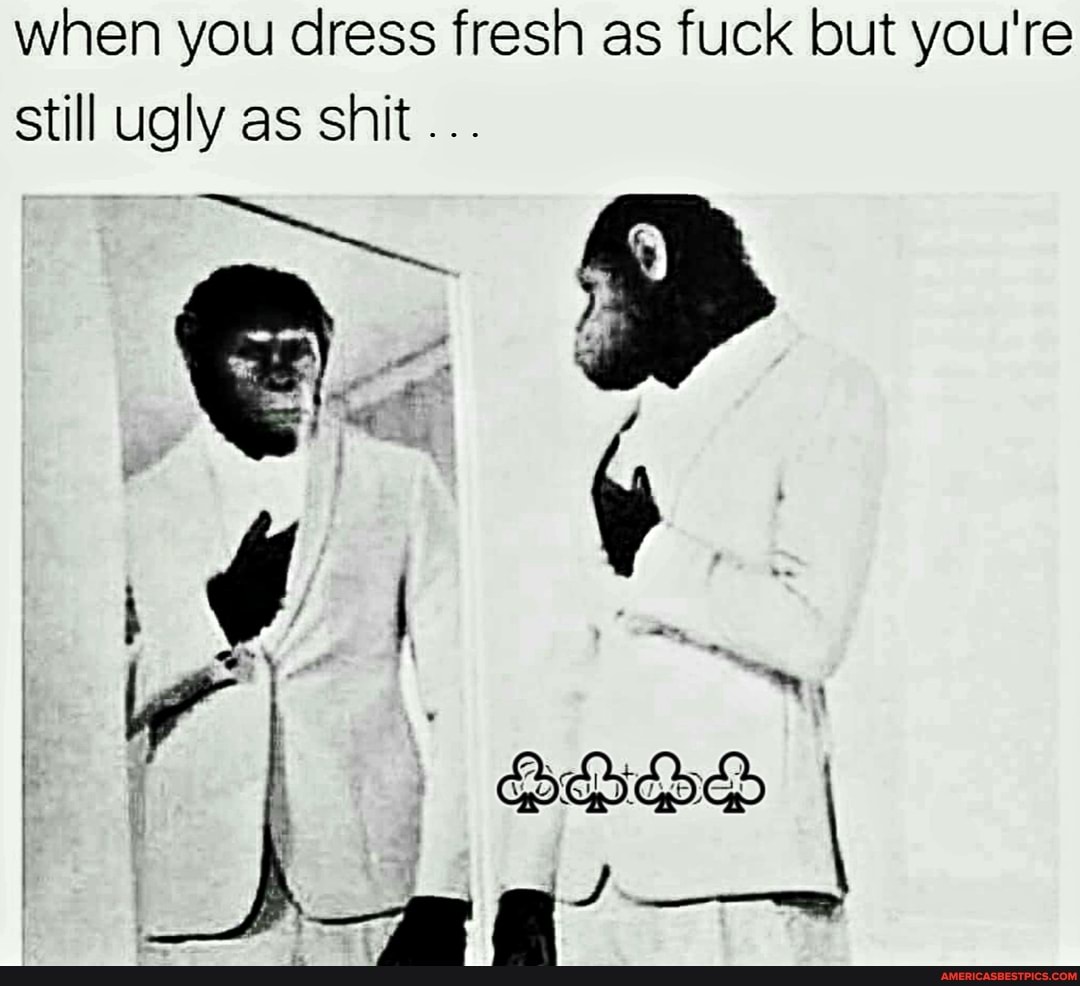 when you dress fresh as fuck but you're still ugly as shit