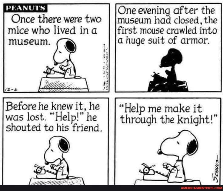 One evening after the
Once there were two I Museum had closed, the mice who lived ina first mouse crawled into
PEANUTS museum. a huge suit of armor.
Before he knew it, he I I "Help me make it
was lost. "Help!" he h the icht!" shouted to his friend. the Bnight)