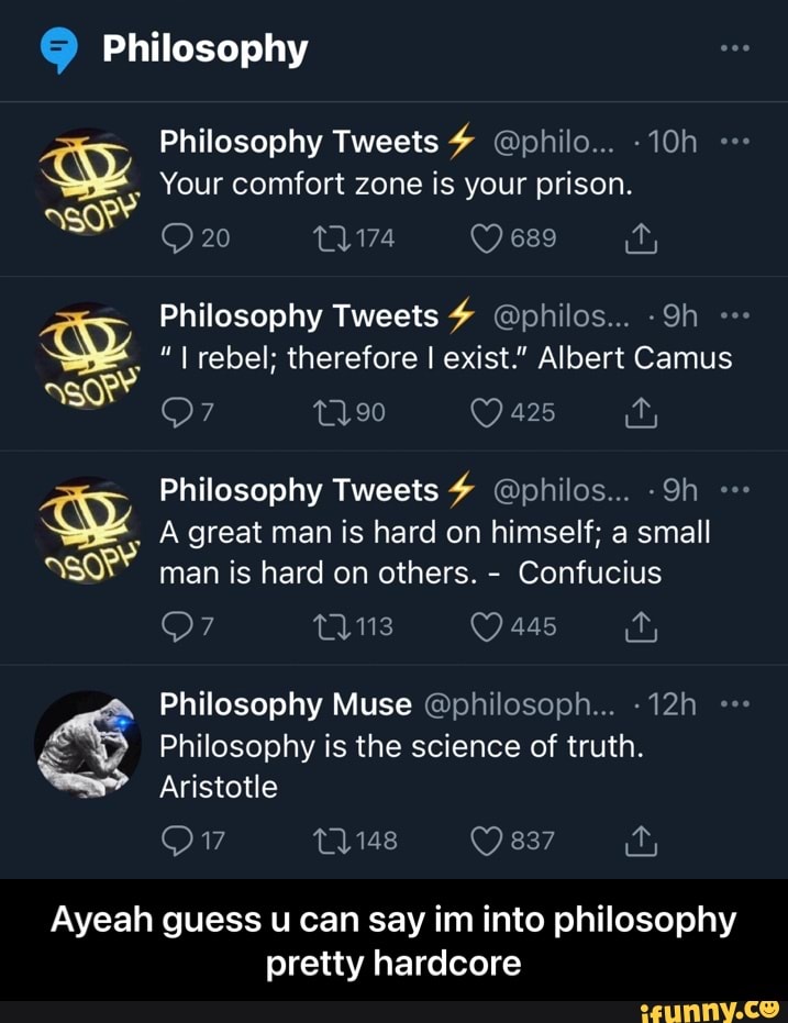 Philosophy
Philosophy Tweets # @philo...
Your comfort zone is your prison.
20 689
Philosophy Tweets @philos...
rebel; therefore I exist." Albert Camus
@7 t190 425
Philosophy Tweets @pbhilos...
A great man is hard on himself; a small man is hard on others. - Confucius
445
Philosophy Muse @philosoph...
Philosophy is the science of truth.
Aristotle
837
Ayeah guess u can say im into philosophy
pretty hardcore - Ayeah guess u can say im into philosophy pretty hardcore