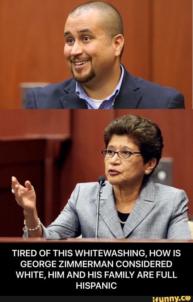 TIRED OF THIS WHITEWASHING, HOW IS
GEORGE ZIMMERMAN CONSIDERED
WHITE, HIM AND HIS FAMILY ARE FULL
HISPANIC - TIRED OF THIS WHITEWASHING, HOW IS GEORGE ZIMMERMAN CONSIDERED WHITE, HIM AND HIS FAMILY ARE FULL HISPANIC