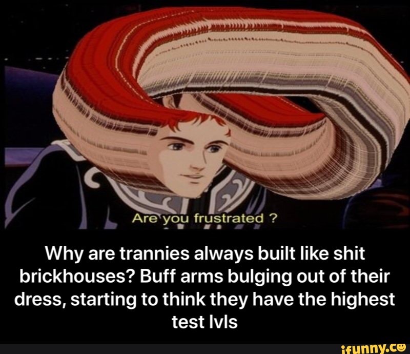 Are you frustrated
Why are trannies always built like shit brickhouses? Buff arms bulging out of their dress, starting to think they have the highest test Ivis - Why are trannies always built like shit brickhouses? Buff arms bulging out of their dress, starting to think they have the highest test lvls