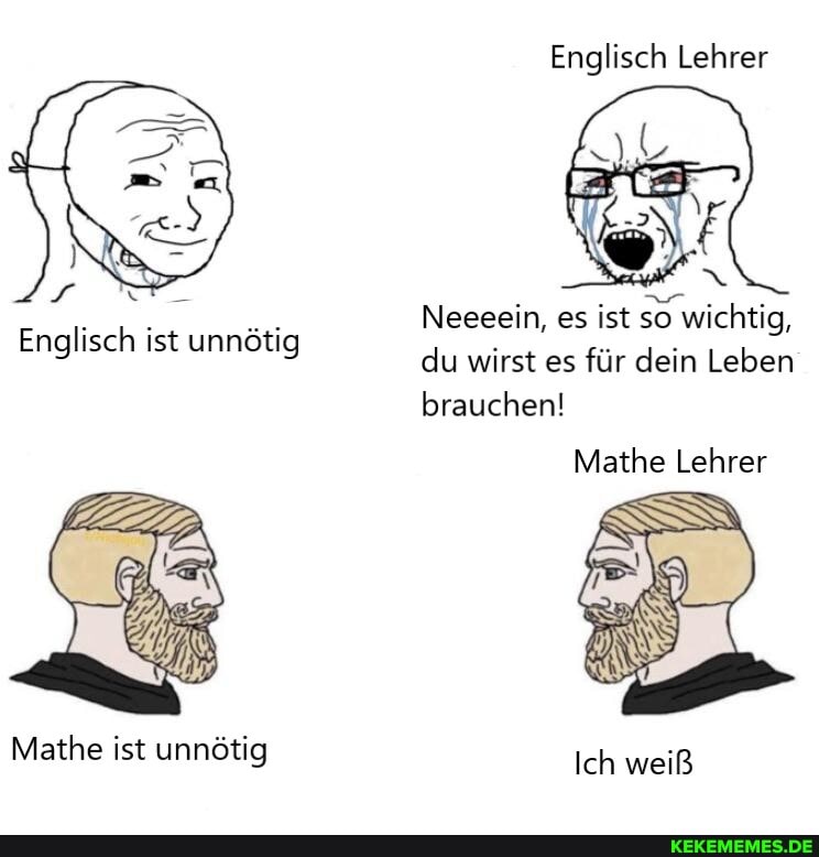 Englisch Lehrer
Neeeein, es ist so wichtig, du wirst es für dein Leben brauchen!
Mathe Lehrer
Englisch ist unnötig
Mathe ist unnötig
Ich weiß