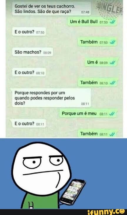 Gostei de ver teus cachorro.
São lindos. São de que raça?
Um é Bull Bull
Eo outro?
Também
São machos?
Um é
Eo outro?
Também
Porque respondes por um quando podes responder pelos dois? cam
Porque um é meu
Eo outro? com
Também