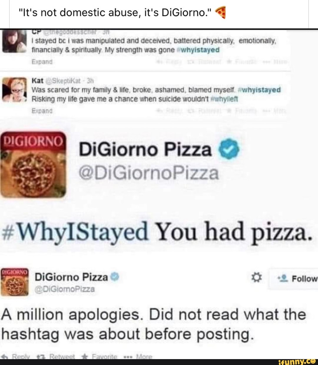 "It's not domestic abuse, it's DiGiorno." 4
I stayed be I was manipulated and deceived, battered physically, emotionally,
financially spiritually My strength was gone "whyistayed
Ervar
By
Kat (Skeptikat
Was scared for my family life, broke, ashamed, blamed myself. #whyistayed
Risking my life gave me a chance when suicide wouldn't #whyillefi
Expand
DiGiorno Pizza ©
#WhyIStayed You had pizza. DiGiorno Pizza A million apologies. Did not read what the
hashtag was about before posting.
