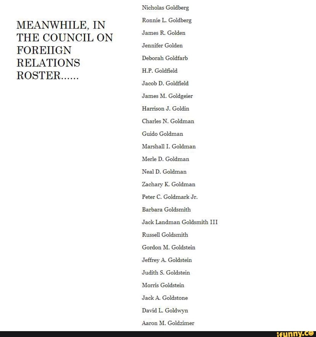 MEANWHILE, IN
THE COUNCIL ON
FOREIIGN
RELATIONS
Nicholas Goldberg
Ronnie L. Goldberg
James R. Golden
Jennifer Golden
Deborah Goldfarb
H.P. Goldfield
Jacob D. Goldfield
Harrison J. Goldin
Charles N. Goldman
Guido Goldman
Zachary K. Goldman
Peter C. Goldmark Jr.
Jack Landman Goldsmith III
Russell Goldsmith
Gordon M. Goldstein
Jeffrey A. Goldstein
Judith S. Goldstein
Morris Goldstein
Jack A. Goldstone
David L. Goldwyn
Aaron M. Goldzimer