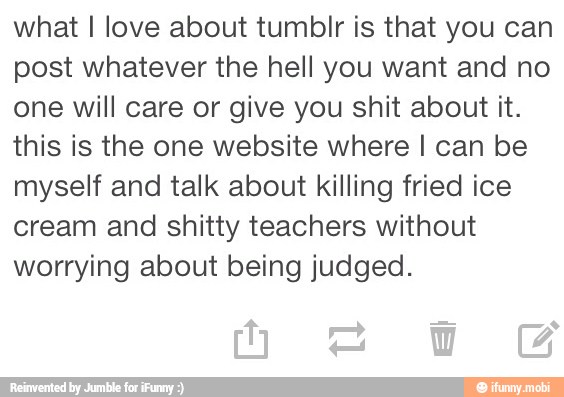 what I love about tumblr is that you can
post whatever the hell you want and no
one will care or give you shit about it.
this is the one website where I can be
myself and talk about killing fried ice
cream and shitty teachers without
worrying about being judged.