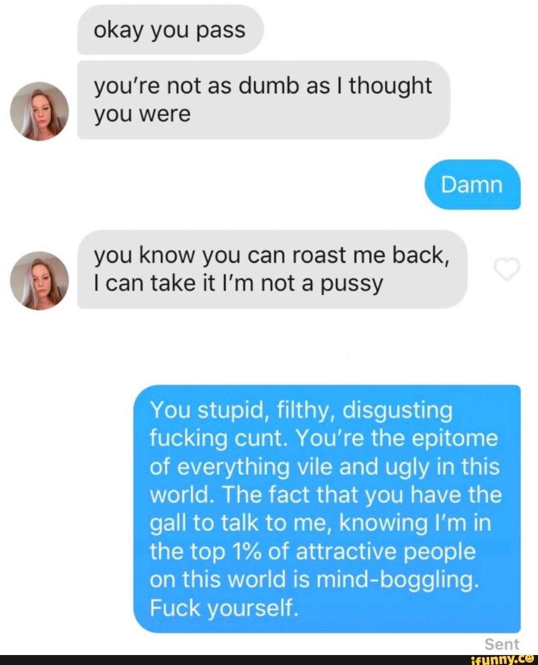 p you're not as dumb as I thought
you were
you know you can roast me back, a I can take it I'm not a pussy
You stupid, filthy, disgusting
fucking cunt. You're the epitome
of everything vile and ugly in this
world. The fact that you have the
gall to talk to me, knowing I'm in
the top 1% of attractive people
on this world is mind-boggling.
Fuck yourself.