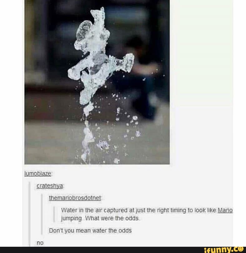 Water in the air captured at just the right timing to look like Mario
jumping What were the odds
Don't you mean water the odds
no