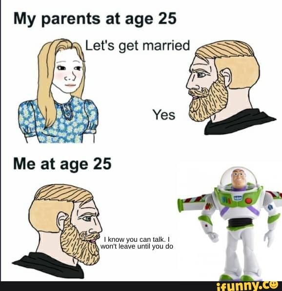 My parents at age 25
Let's get married
Yes
Me at age 25
know you can talk. I
won't leave until you do