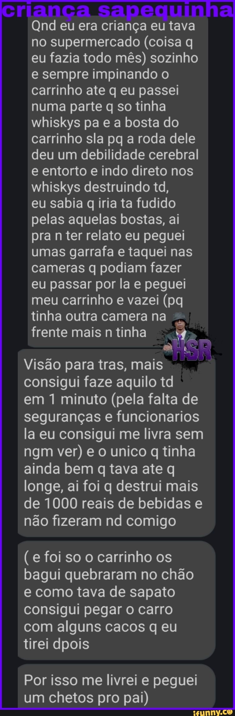 rrança sapequin
Qnd eu era criança eu tava
no supermercado (coisa q eu fazia todo mês) sozinho e sempre impinando o carrinho ate q eu passei numa parte q so tinha whiskys pa e a bosta do carrinho sla pq a roda dele deu um debilidade cerebral e entorto e indo direto nos whiskys destruindo td, eu sabia q iria ta fudido pelas aquelas bostas, ai pra n ter relato eu peguei umas garrafa e taquei nas cameras q podiam fazer eu passar por la e peguei meu carrinho e vazei (pq tinha outra camera na frente mais n tinha
Visão para tras, mais consigui faze aquilo td em 1 minuto (pela falta de seguranças e fu ncionarios la eu consigui me livra sem ngm ver) e o uni co q tinha ainda bem q tava ate q longe, ai foi q destrui mais de 1000 reais de bebidas e não fizeram nd comigo
(e foi so o carrinho os bagui quebraram no chão e como tava de sapato consigui pegar o carro com alguns cacos q eu tirei dpois
Por isso me livrei e peguei um chetos pro pai)