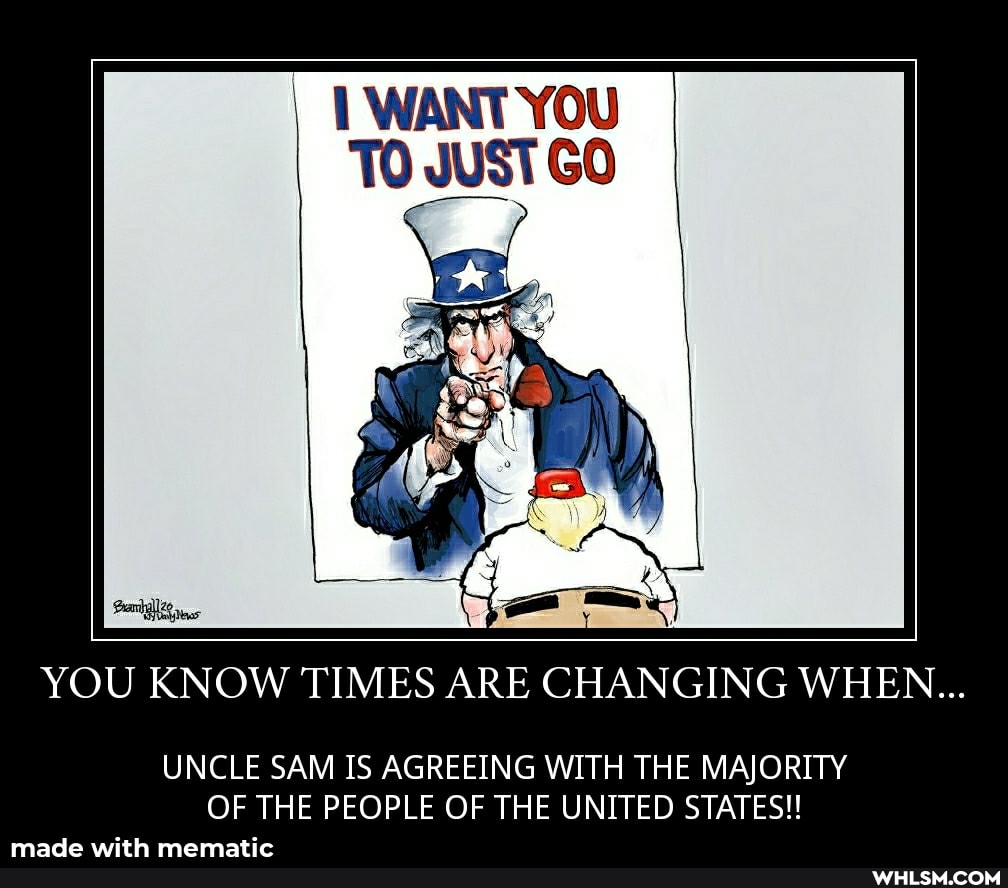 WANT YOU TO JUST GO
be
YOU KNOW TIMES ARE CHANGING WHEN...
UNCLE SAM IS AGREEING WITH THE MAJORITY OF THE PEOPLE OF THE UNITED STATES!!