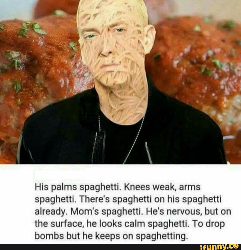 His palms spaghetti. Knees weak, arms
spaghetti. There‘s spaghetti on his spaghetti
already. Mom's spaghetti. He's nervous, but on
me surface, he looks calm spaghetti. To drop
bombs but he keeps on spaghetting.