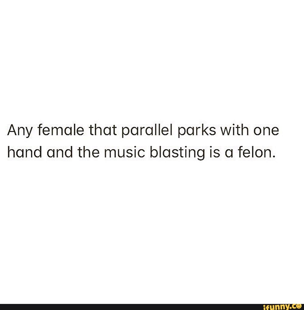 Any female that parallel parks with one
hand and the music blasting is a felon.