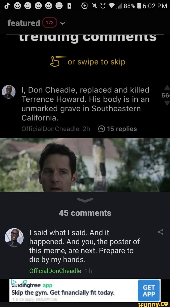 PM
featured
trenaing COMMENTs
or swipe to skip
I, Don Cheadle, replaced and killed
Terrence Howard. His body is in an unmarked grave in Southeastern
California.
f aD ed 2 15 replies
45 comments
I said what! said. And it happened. And you, the poster of
this meme, are next. Prepare to
die by my hands.
OfficialDonCheadle
app GET Skip the gym. Get financially fit today. APP