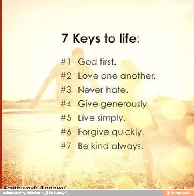 7 Keys fo life:
A
4
SA
God first.
Love one another.
Never hate.
Give generously
Live simply.
Forgive quickly.
Be kind always.