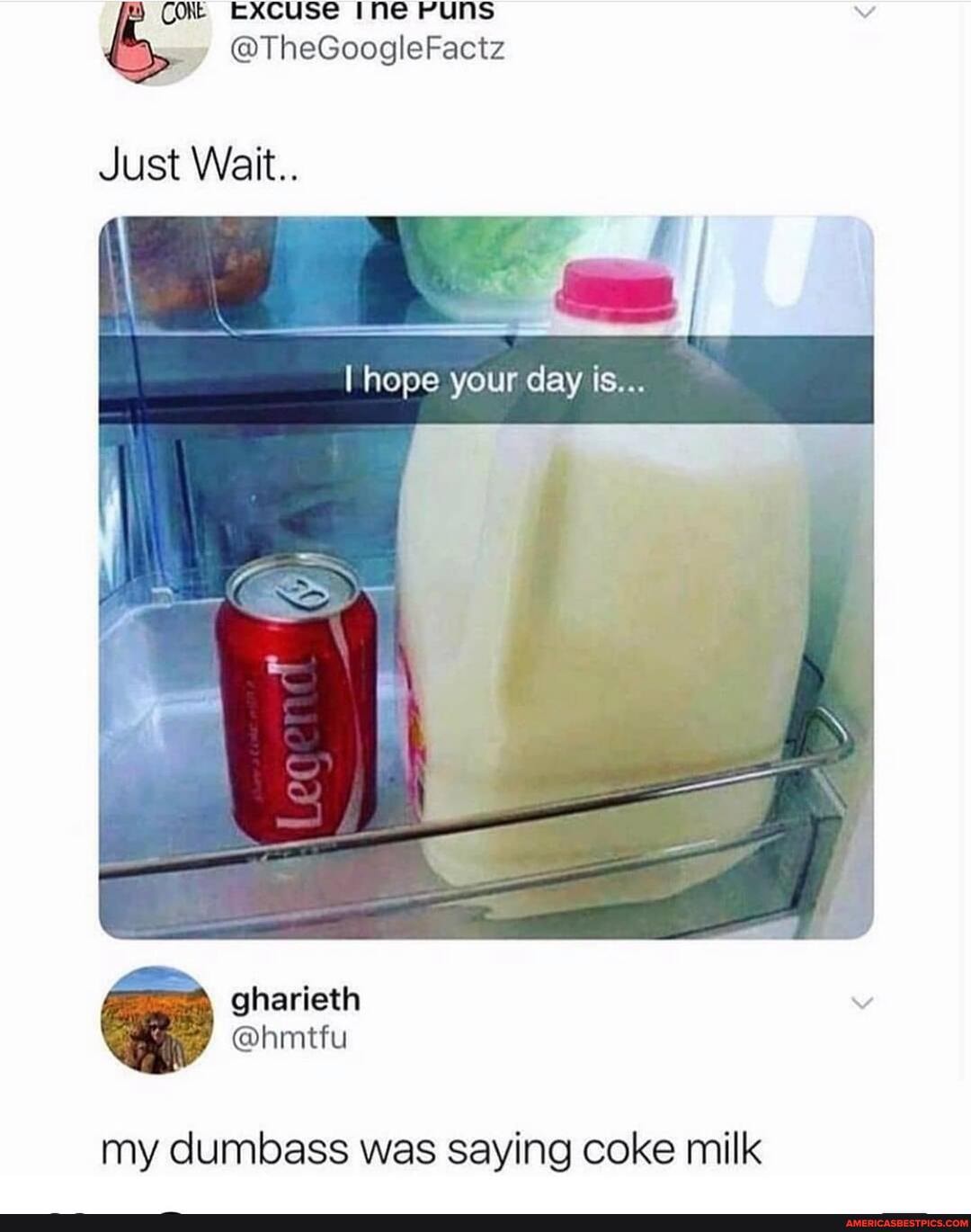 Excuse ine PUNS
@TheGoogleFactz
Just Wait..
I hops your day is...
my dumbass was saying coke milk
