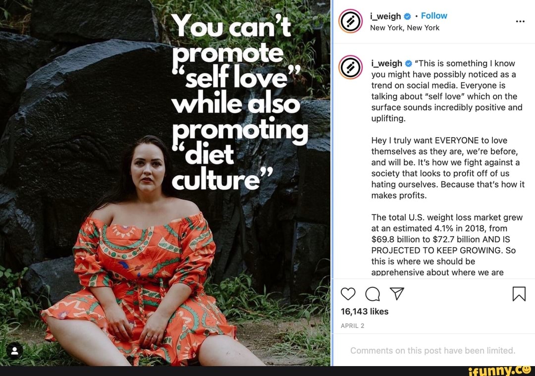 You can't
promote
while also*
romotin
culture"
iweigh Follow
New York, New York
Leigh @ "This is something I know you might have possibly noticed as a trend on social media. Everyone is talking about "self love" which on the surface sounds incredibly positive and uplifting.
Hey I truly want EVERYONE to love themselves as they are, re before, and will be. It's how we fight against a society that looks to profit off of us hating ourselves. Because that's how it makes profits.
The total US weight loss market grew at an estimated 4.1% in 2018, from
$69.8 billion to $72.7 billion AND IS PROJECTED TO KEEP GROWING. So this is where we should be
apprehensive about where we are
VQAaV Al
Commonts on this pest com
16,143 likes