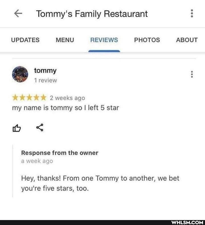 Tommy's Family Restaurant
UPDATES MENU REVIEWS PHOTOS ABOUT
tommy
1 review
2 weeks ago
my name is tommy so I left 5 star
o <
Response from the owner a week ago
Hey, thanks! From one Tommy to another, we bet you're five stars, too.