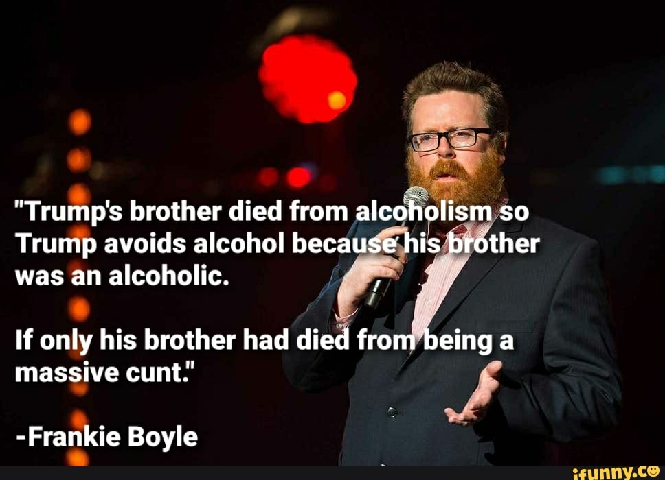 "Trump's brother died from alc
Trump avoids alcohol becau
was an alcoholic.
y
If only his brother had died fro
massive cunt.'
-Frankie Boyle