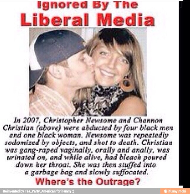 ignored By The
Liberal Media
Ja 2007, Christopher Newsome and Channon
Christian (above) were abducted by four black men
and one
black woman.
Newsome was
repeatedly
sodomized by objects, and shot to death. Christian
was gang-raped vaginally, orally and anally, was
urinated on, and while alive, Aad bleach powred
down her throat, She was then stuffed inte
a garbage bag and slowly suffocated.
Where's the Outrage?