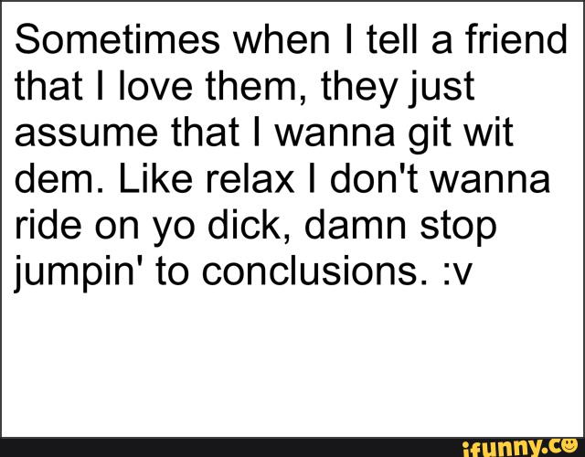 Sometimes when I tell a friend
that I love them, theyjust
assume that I wanna git wit
dem. Like relax I don't wanna
ride on yo dick, damn stop
jumpin' to conclusions. :v