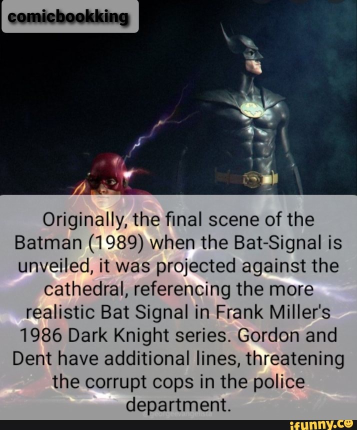 comichookking
Originally, the final scene of the
Batman (1989) when the Bat-Signal is unveiled, it was projected against the
cathedral, referencing the more
realistic Bat Signal in Frank Miller's
1986 Dark Knight series. Gordon and
Dent have additional lines, threatening the corrupt cops in the police department.