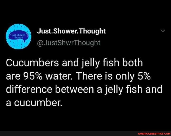 Cucumbers and jelly fish both
are 95% water. There is only 5% difference between a jelly fish and a cucumber.