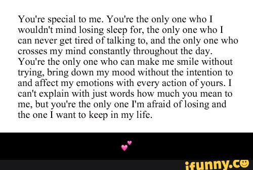 You're >pcciul (o me. You're the only (mc
who l
wouldn't mind losing sleep for, the omy 0m:
who 1
can ncvcr gm thud ofmlking N» und thc only one
who
cro «sos my mind constantly throughout Ihc day.
You're the only one
who can
make me
smile without
trying. bring down my mood without thc intention t0
and affect my emotions with c» cry action of your
.
I
cam cxpluin with jun words how much you mean to
mm but you're thc only (mc I'm afraid Oflosing und
the one 1 want xo keep in my 1 - 💕